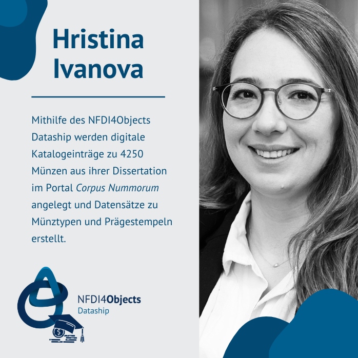 Image of Hristina Ivanova with text: The NFDI4Objects Dataship is used to create digital catalogue entries for 4250 coins from her dissertation in the Corpus Nummerorum portal and to create datasets on coin types and dies.